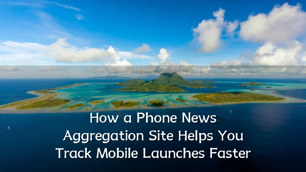 How a Phone News Aggregation Site Helps You Track Mobile Launches Faster